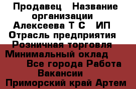 Продавец › Название организации ­ Алексеева Т.С., ИП › Отрасль предприятия ­ Розничная торговля › Минимальный оклад ­ 12 000 - Все города Работа » Вакансии   . Приморский край,Артем г.